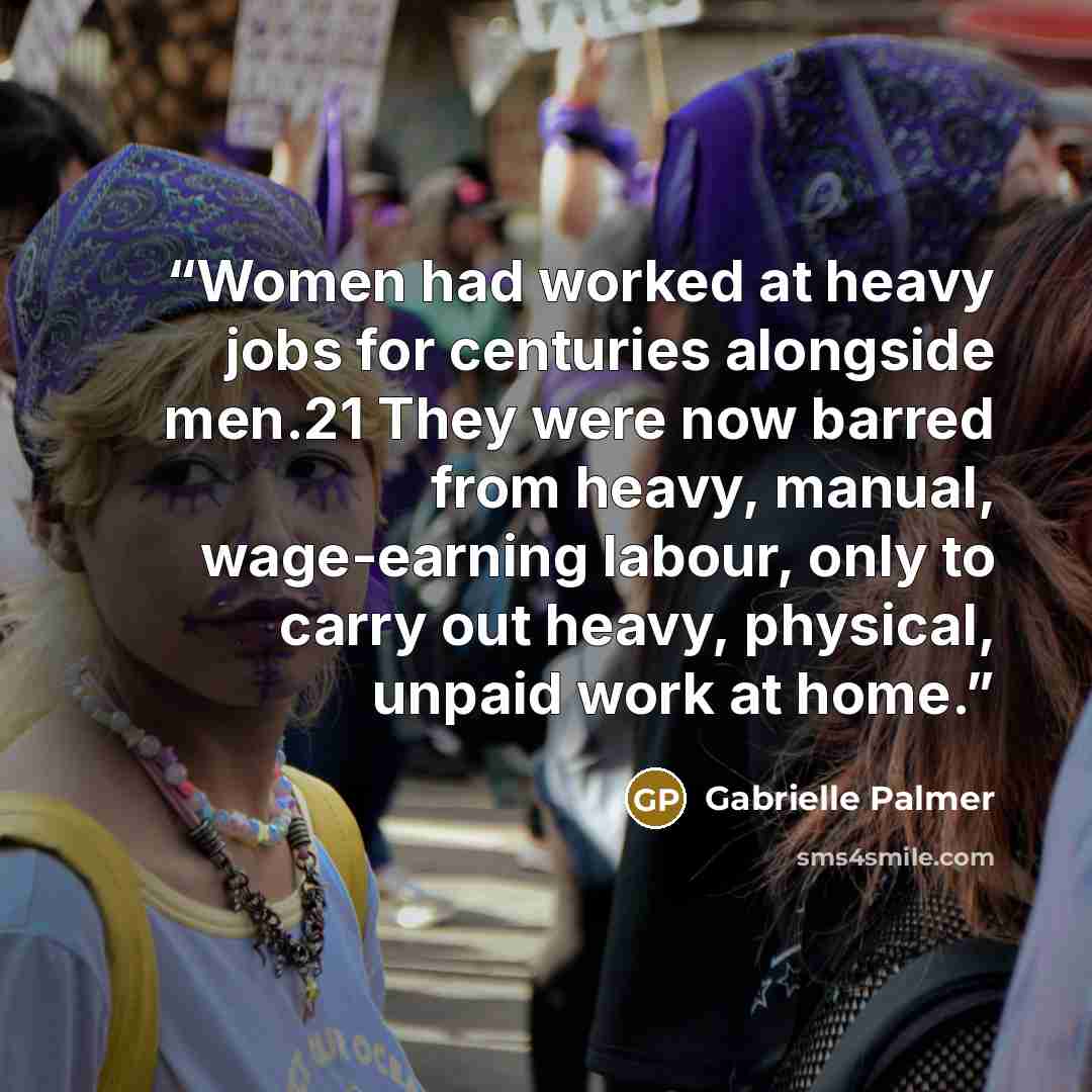 “Women had worked at heavy jobs for centuries alongside men.21 They were now barred from heavy, manual, wage-earning labour, only to carry out heavy, physical, unpaid work at home.” quote by Gabrielle Palmer