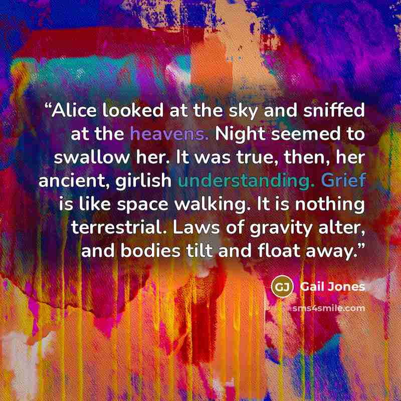 “Alice looked at the sky and sniffed at the heavens. Night seemed to swallow her. It was true, then, her ancient, girlish understanding. Grief is like space walking. It is nothing terrestrial. Laws of gravity alter, and bodies tilt and float away.” quote by Gail Jones