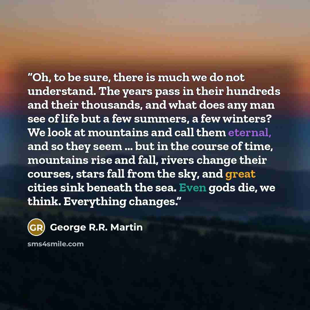 “Oh, to be sure, there is much we do not understand. The years pass in their hundreds and their thousands, and what does any man see of life but a few summers, a few winters? We look at mountains and call them eternal, and so they seem … but in the course of time, mountains rise and fall, rivers…” quote by George R.R. Martin