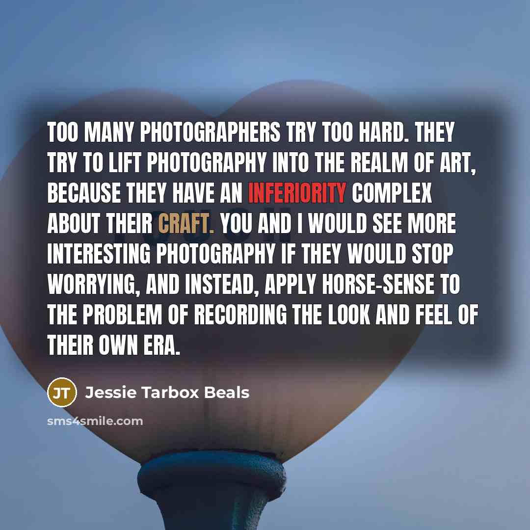 “Too many photographers try too hard. They try to lift photography into the realm of Art, because they have an inferiority complex about their craft. You and I would see more interesting photography if they would stop worrying, and instead, apply horse-sense to the problem of recording the look and…” quote by Jessie Tarbox Beals