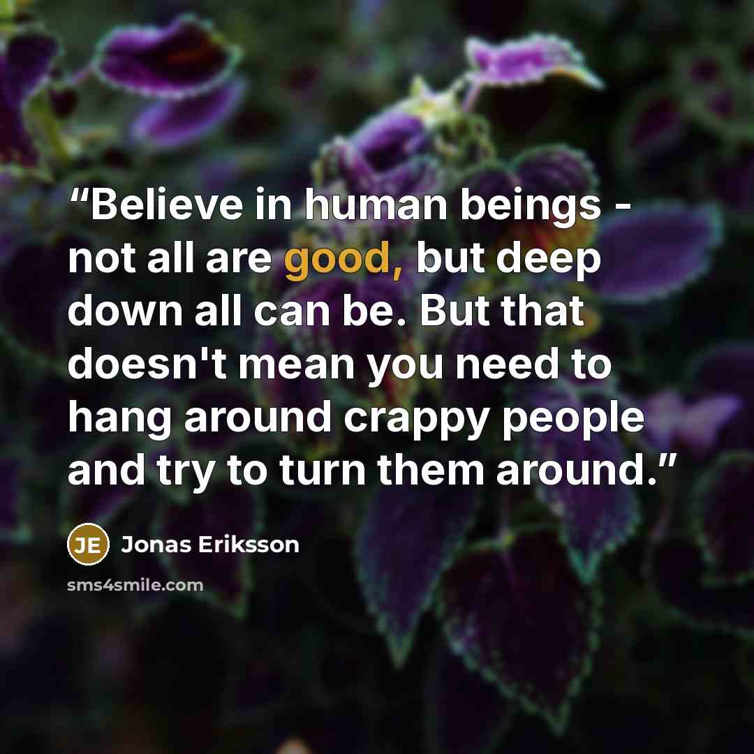 “Believe in human beings - not all are good, but deep down all can be. But that doesn't mean you need to hang around crappy people and try to turn them around.” quote by Jonas Eriksson