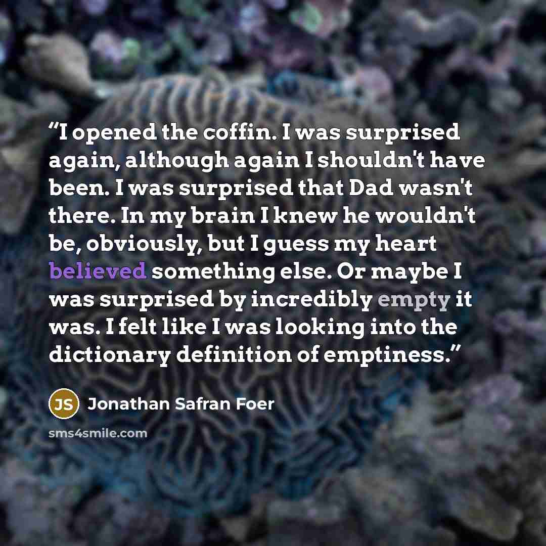 “I opened the coffin. I was surprised again, although again I shouldn't have been. I was surprised that Dad wasn't there. In my brain I knew he wouldn't be, obviously, but I guess my heart believed something else. Or maybe I was surprised by incredibly empty it was. I felt like I was looking into…” quote by Jonathan Safran Foer