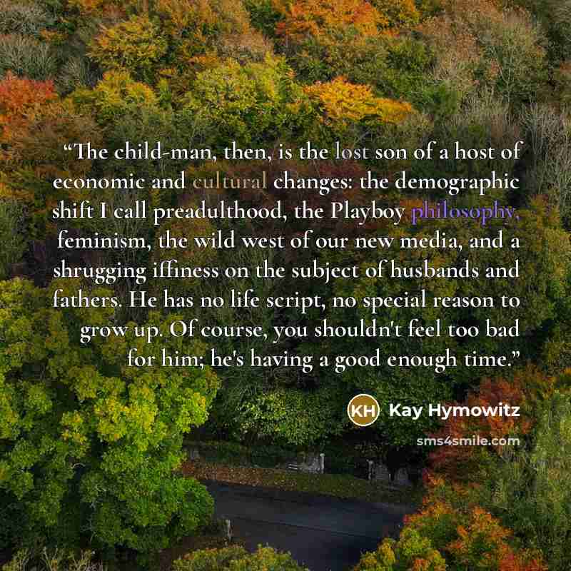 “The child-man, then, is the lost son of a host of economic and cultural changes: the demographic shift I call preadulthood, the Playboy philosophy, feminism, the wild west of our new media, and a shrugging iffiness on the subject of husbands and fathers. He has no life script, no special reason to…” quote by Kay Hymowitz