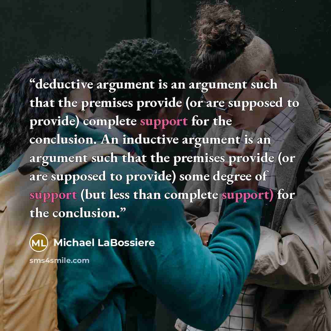 “deductive argument is an argument such that the premises provide (or are supposed to provide) complete support for the conclusion. An inductive argument is an argument such that the premises provide (or are supposed to provide) some degree of support (but less than complete support) for the…” quote by Michael LaBossiere
