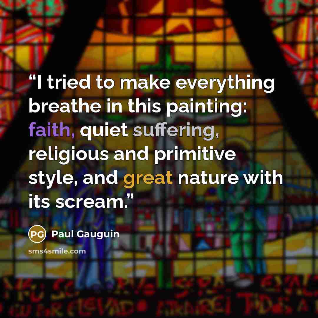 “I tried to make everything breathe in this painting: faith, quiet suffering, religious and primitive style, and great nature with its scream.” quote by Paul Gauguin