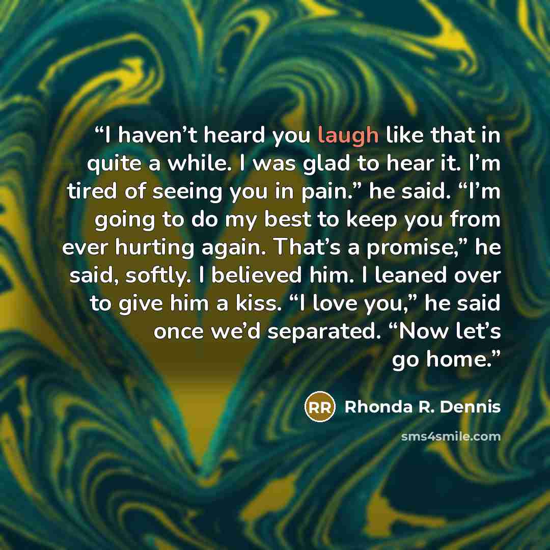 “I haven’t heard you laugh like that in quite a while. I was glad to hear it. I’m tired of seeing you in pain.” he said. “I’m going to do my best to keep you from ever hurting again. That’s a promise,” he said, softly. I believed him. I leaned over to give him a kiss. “I love you,” he said once…” quote by Rhonda R. Dennis