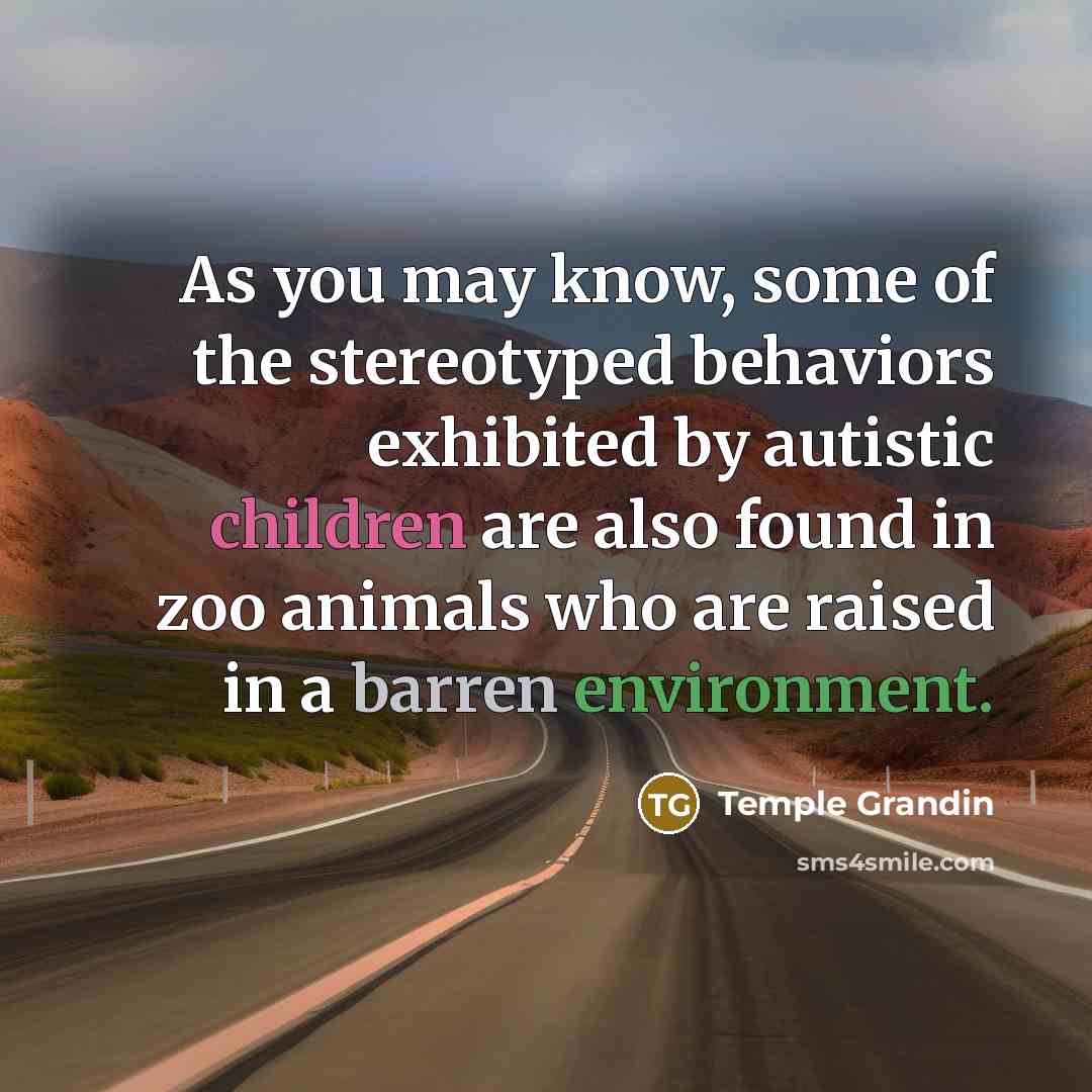 “As you may know, some of the stereotyped behaviors exhibited by autistic children are also found in zoo animals who are raised in a barren environment.” quote by Temple Grandin