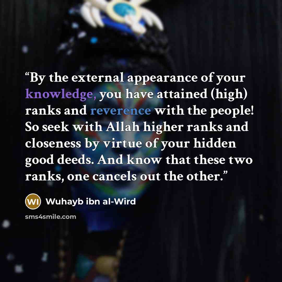 “By the external appearance of your knowledge, you have attained (high) ranks and reverence with the people! So seek with Allah higher ranks and closeness by virtue of your hidden good deeds. And know that these two ranks, one cancels out the other.” quote by Wuhayb ibn al-Wird