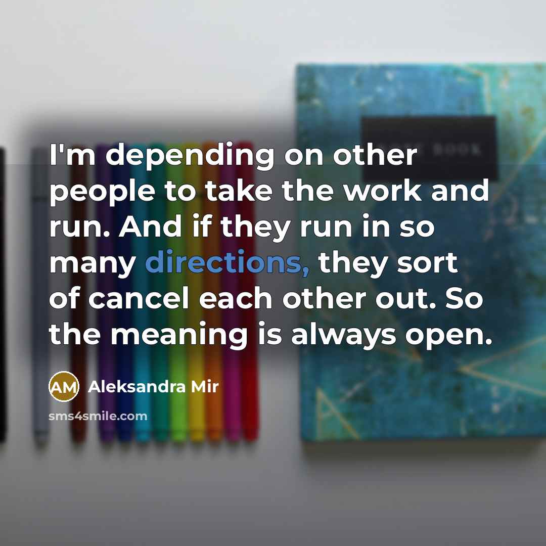 “I'm depending on other people to take the work and run. And if they run in so many directions, they sort of cancel each other out. So the meaning is always open.” quote by Aleksandra Mir