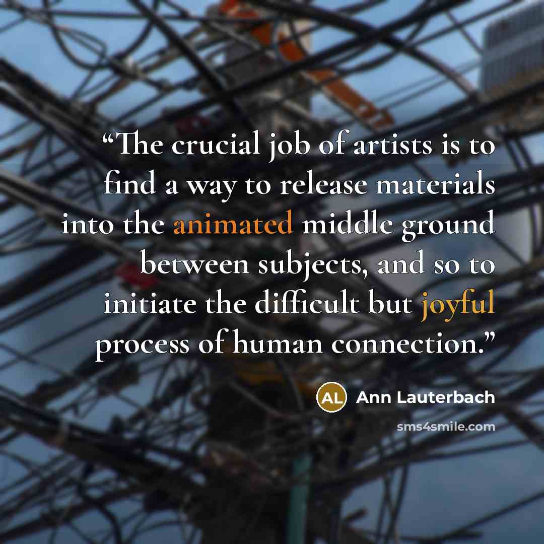 “The crucial job of artists is to find a way to release materials into the animated middle ground between subjects, and so to initiate the difficult but joyful process of human connection.” quote by Ann Lauterbach
