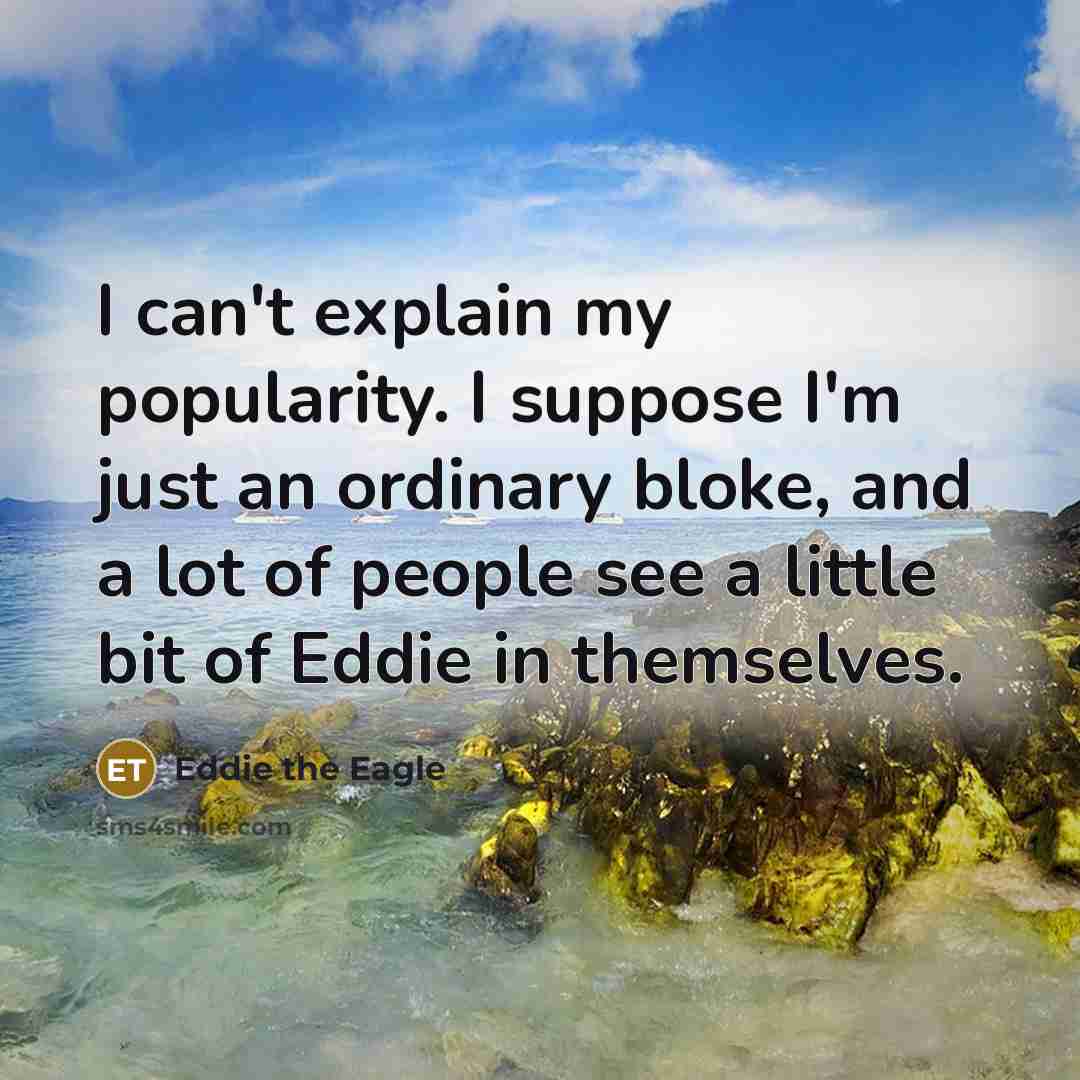 “I can't explain my popularity. I suppose I'm just an ordinary bloke, and a lot of people see a little bit of Eddie in themselves.” quote by Eddie the Eagle