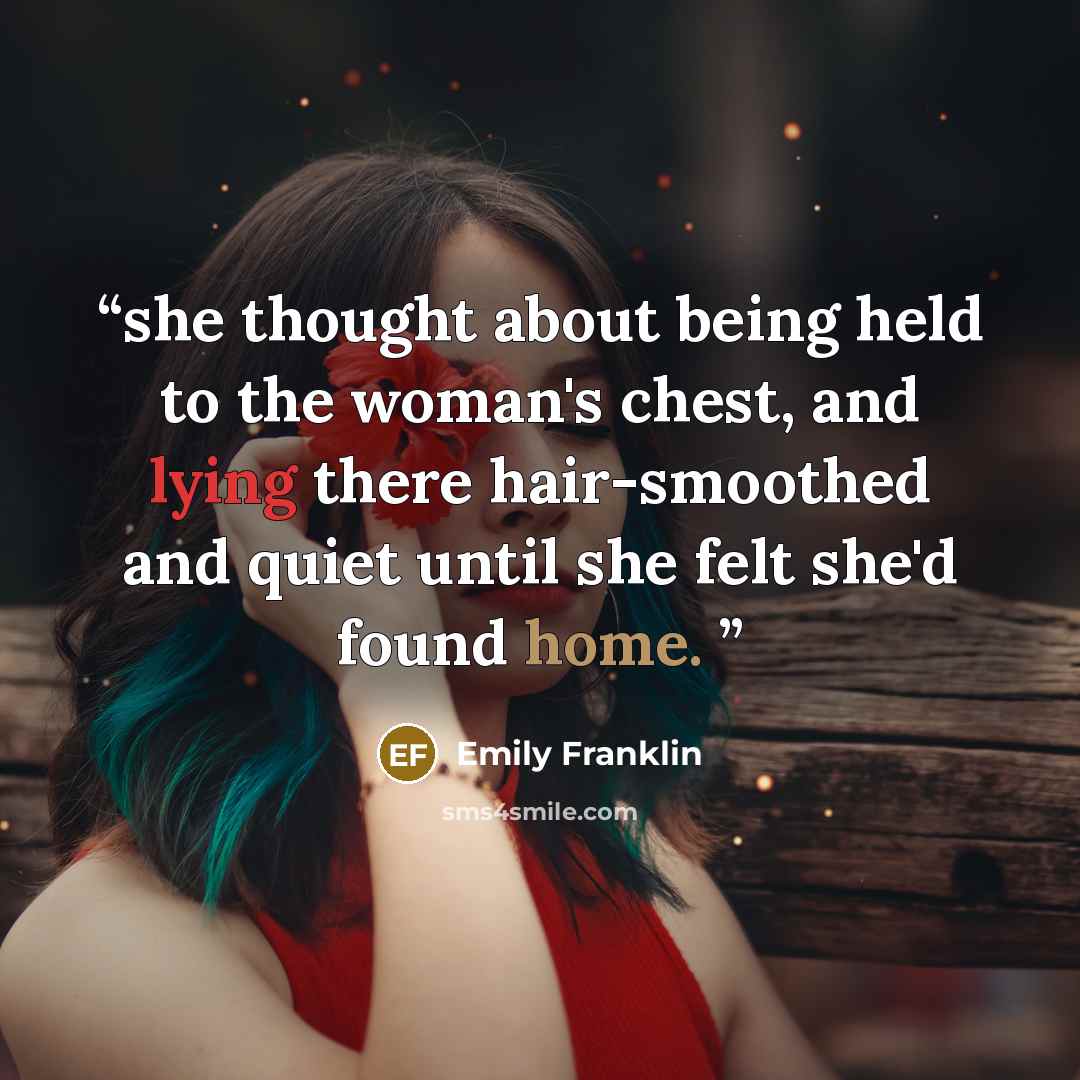 “she thought about being held to the woman's chest, and lying there hair-smoothed and quiet until she felt she'd found home.” quote by Emily Franklin