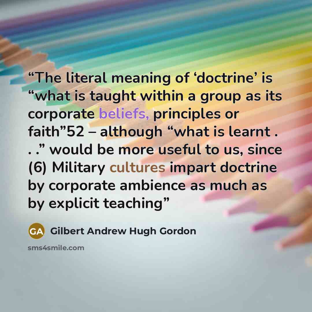 “The literal meaning of ‘doctrine’ is “what is taught within a group as its corporate beliefs, principles or faith”52 – although “what is learnt . . .” would be more useful to us, since (6) Military cultures impart doctrine by corporate ambience as much as by explicit teaching” quote by Gilbert Andrew Hugh Gordon