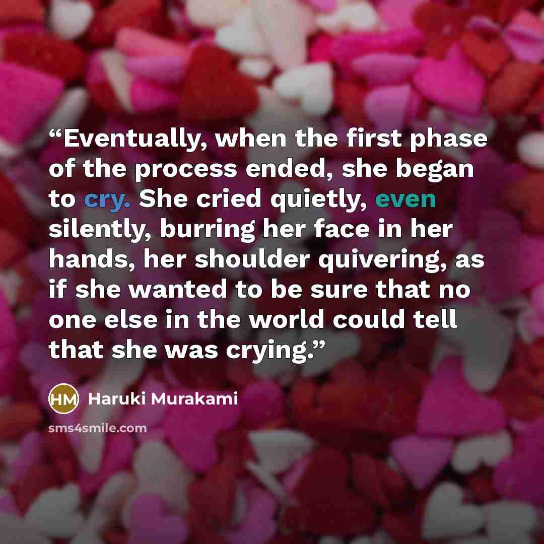 “Eventually, when the first phase of the process ended, she began to cry. She cried quietly, even silently, burring her face in her hands, her shoulder quivering, as if she wanted to be sure that no one else in the world could tell that she was crying.” quote by Haruki Murakami