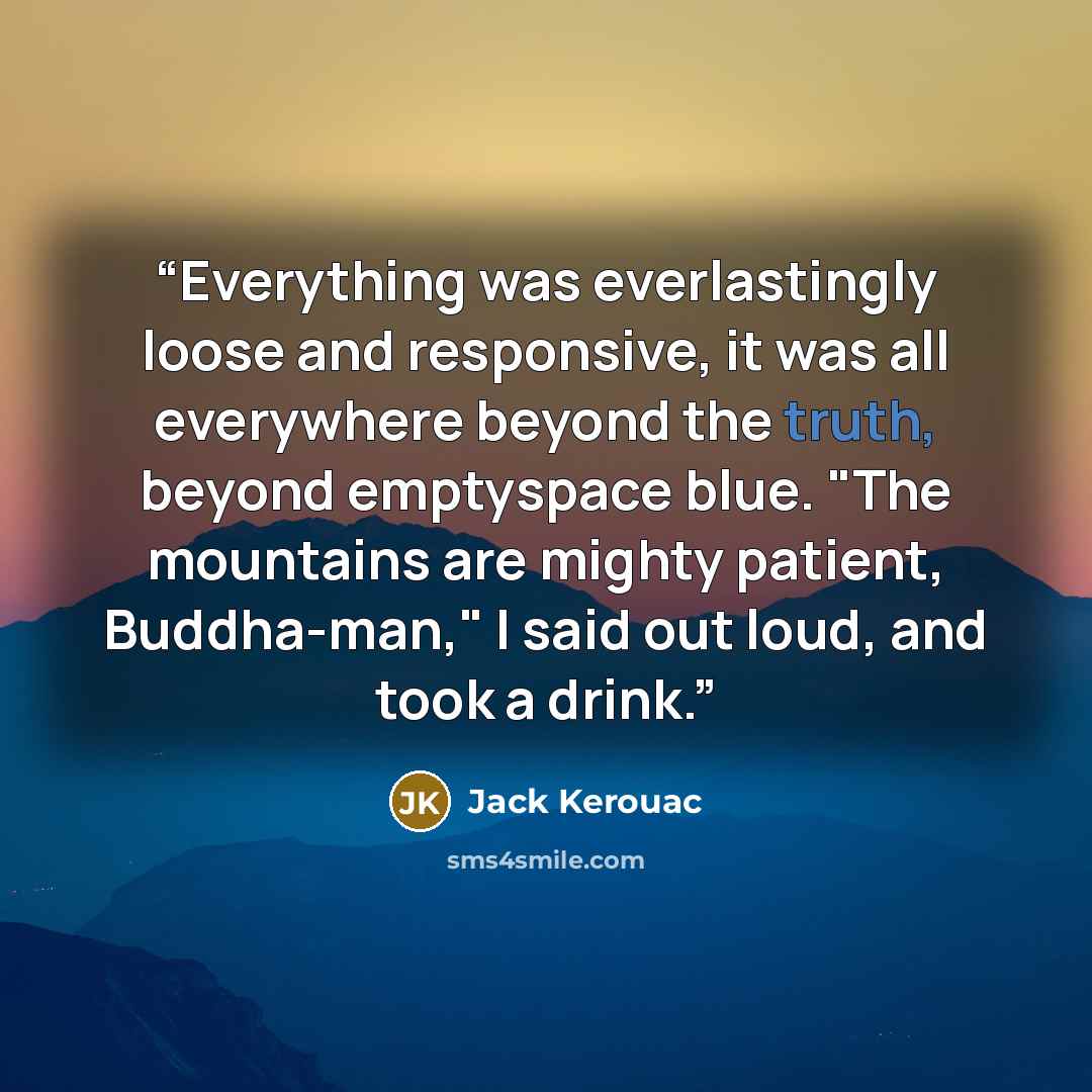 “Everything was everlastingly loose and responsive, it was all everywhere beyond the truth, beyond emptyspace blue. "The mountains are mighty patient, Buddha-man," I said out loud, and took a drink.” quote by Jack Kerouac