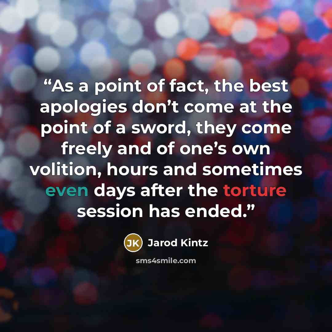 “As a point of fact, the best apologies don’t come at the point of a sword, they come freely and of one’s own volition, hours and sometimes even days after the torture session has ended.” quote by Jarod Kintz