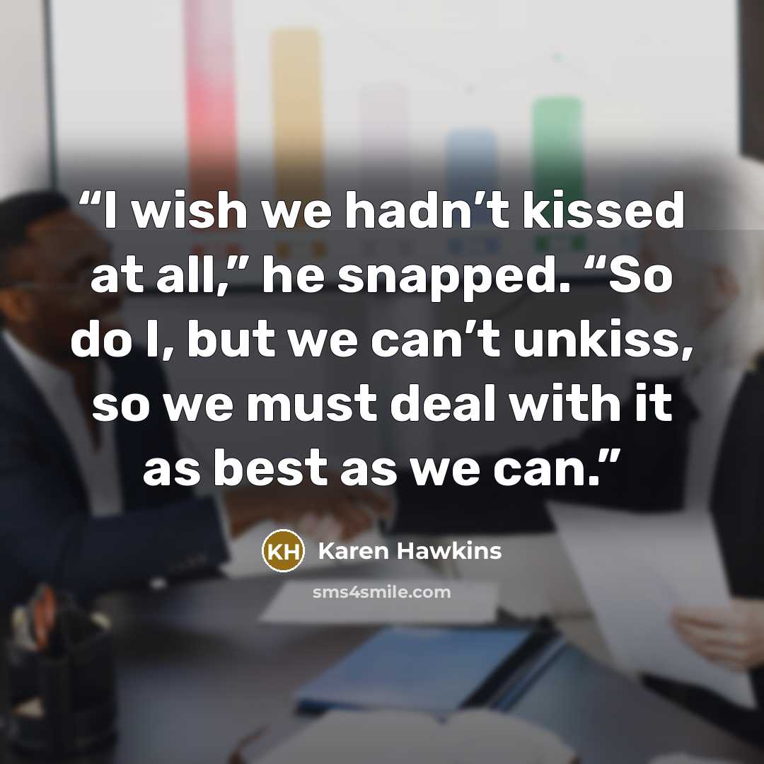“I wish we hadn’t kissed at all,” he snapped. “So do I, but we can’t unkiss, so we must deal with it as best as we can.” quote by Karen Hawkins