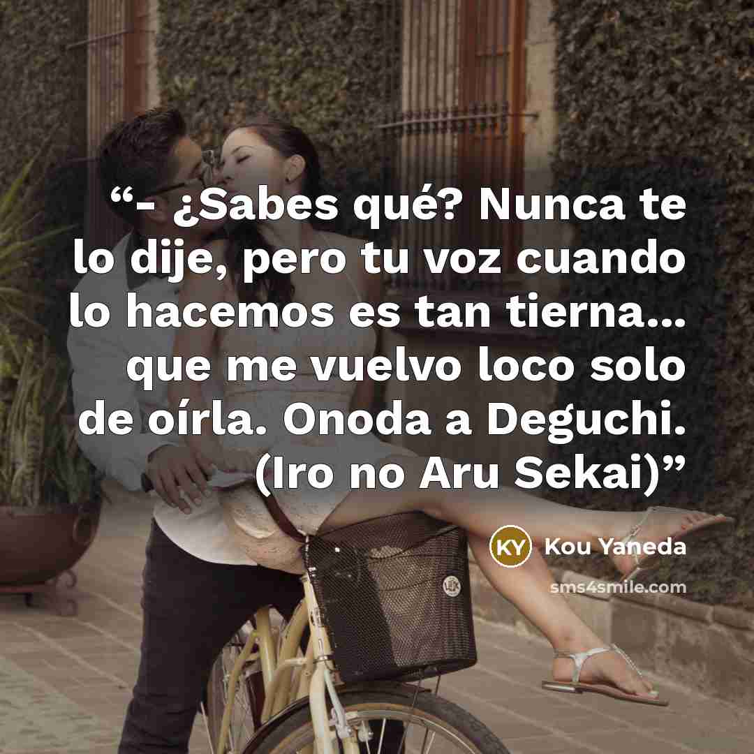 “- ¿Sabes qué? Nunca te lo dije, pero tu voz cuando lo hacemos es tan tierna... que me vuelvo loco solo de oírla. Onoda a Deguchi. (Iro no Aru Sekai)” quote by Kou Yaneda