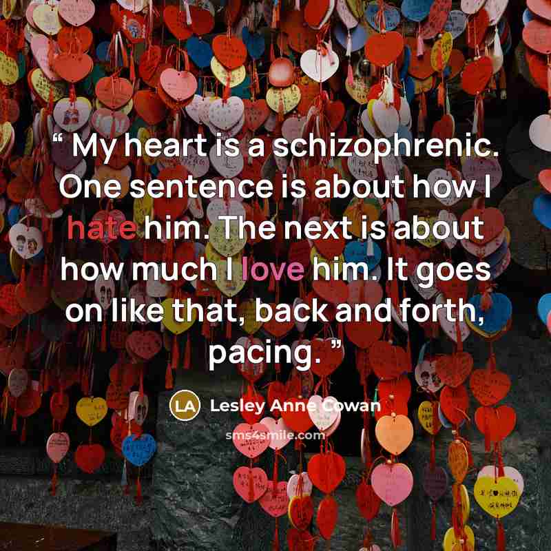 “My heart is a schizophrenic. One sentence is about how I hate him. The next is about how much I love him. It goes on like that, back and forth, pacing.” quote by Lesley Anne Cowan