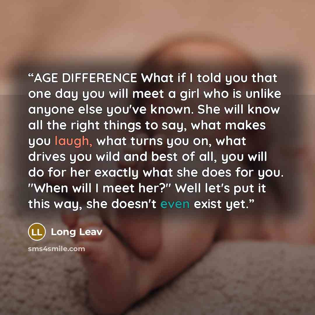 “AGE DIFFERENCE What if I told you that one day you will meet a girl who is unlike anyone else you've known. She will know all the right things to say, what makes you laugh, what turns you on, what drives you wild and best of all, you will do for her exactly what she does for you. "When will I meet…” quote by Long Leav