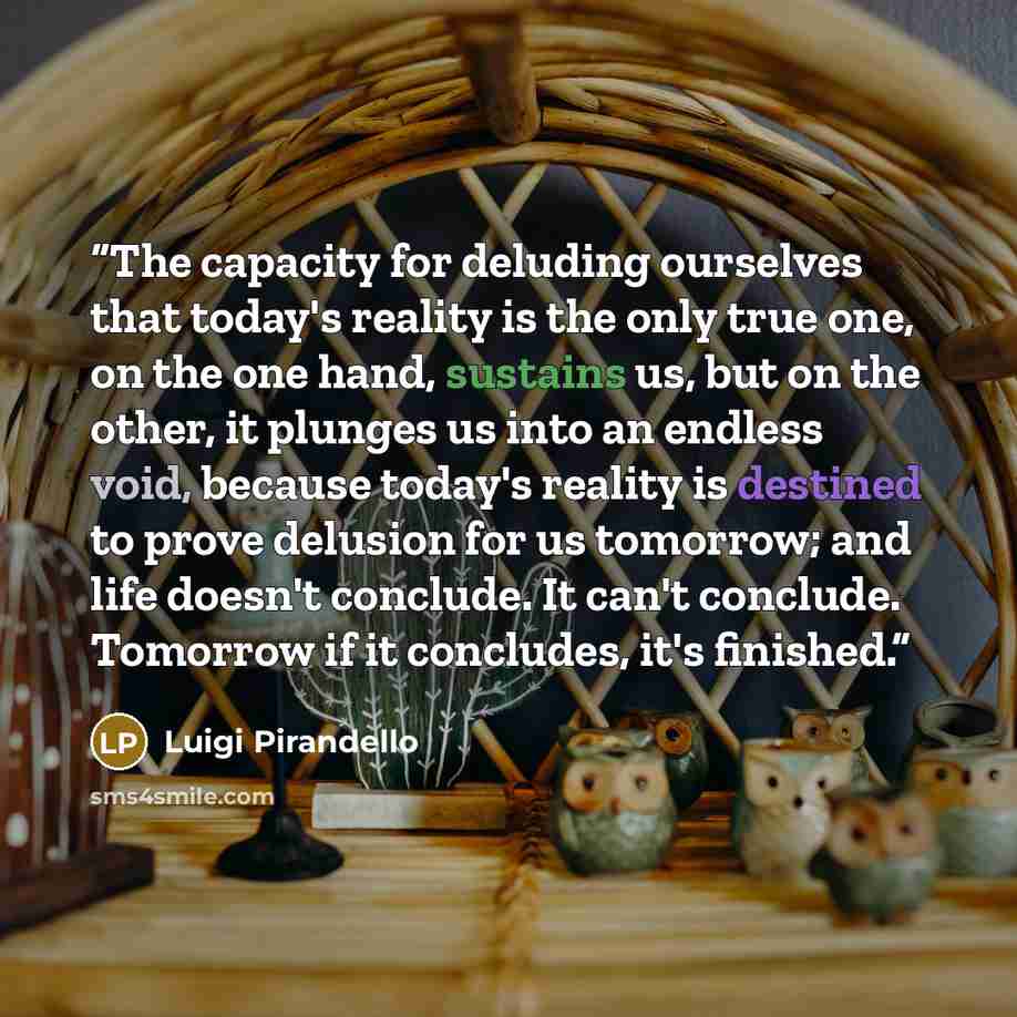 “The capacity for deluding ourselves that today's reality is the only true one, on the one hand, sustains us, but on the other, it plunges us into an endless void, because today's reality is destined to prove delusion for us tomorrow; and life doesn't conclude. It can't conclude. Tomorrow if it…” quote by Luigi Pirandello