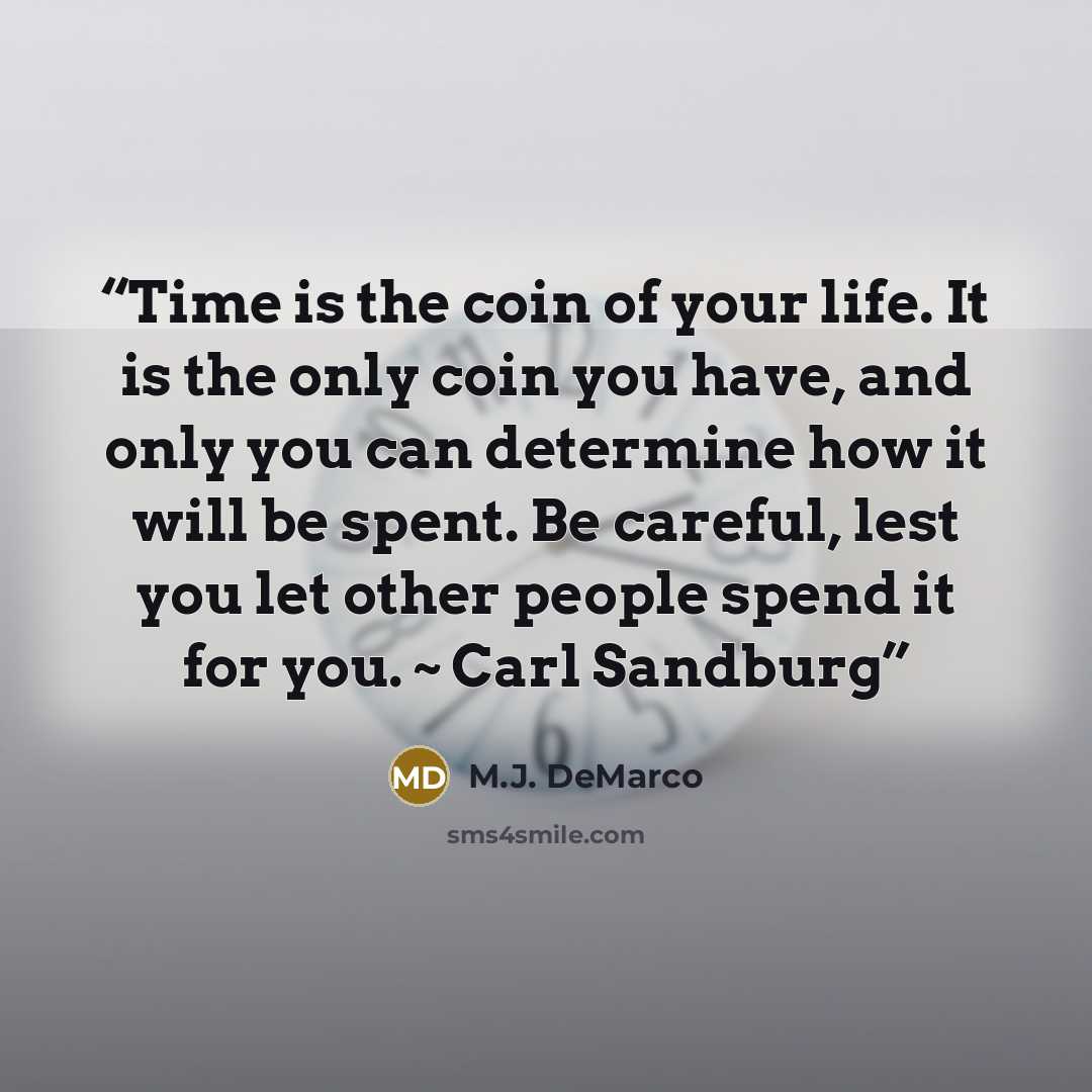 “Time is the coin of your life. It is the only coin you have, and only you can determine how it will be spent. Be careful, lest you let other people spend it for you. ~ Carl Sandburg” quote by M.J. DeMarco