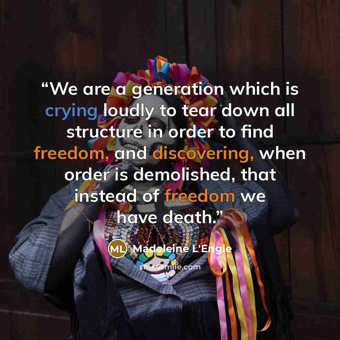 “We are a generation which is crying loudly to tear down all structure in order to find freedom, and discovering, when order is demolished, that instead of freedom we have death.” quote by Madeleine L'Engle