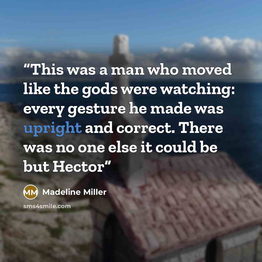 “This was a man who moved like the gods were watching: every gesture he made was upright and correct. There was no one else it could be but Hector” quote by Madeline Miller
