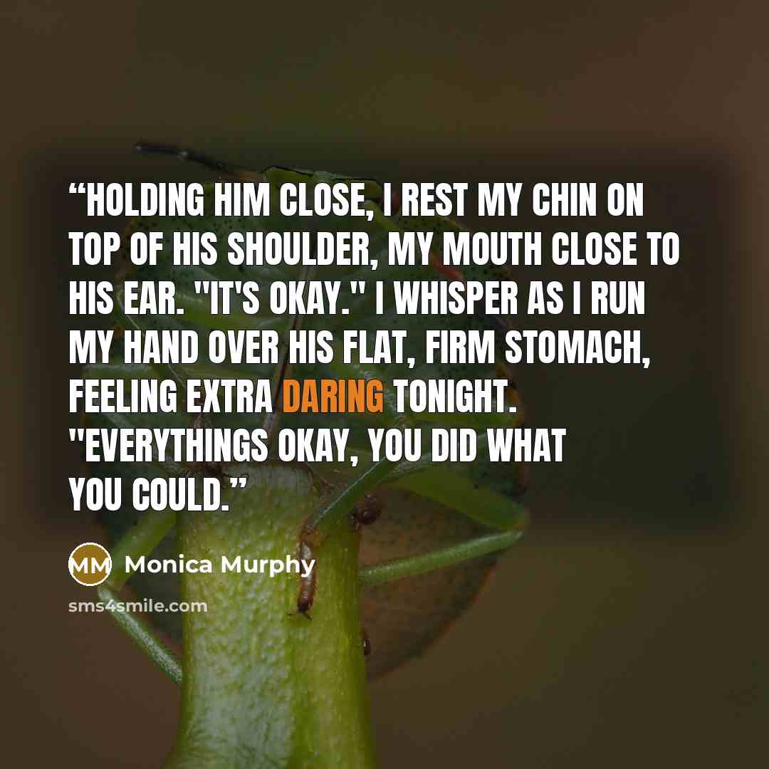 “Holding him close, I rest my chin on top of his shoulder, my mouth close to his ear. "It's okay." I whisper as I run my hand over his flat, firm stomach, feeling extra daring tonight. "Everythings okay, you did what you could.” quote by Monica Murphy