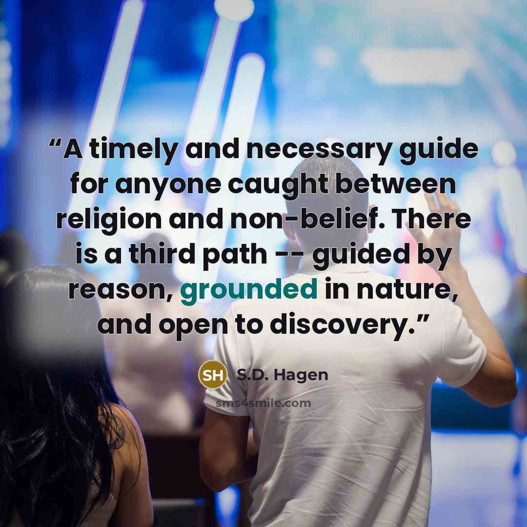 “A timely and necessary guide for anyone caught between religion and non-belief. There is a third path -- guided by reason, grounded in nature, and open to discovery.” quote by S.D. Hagen