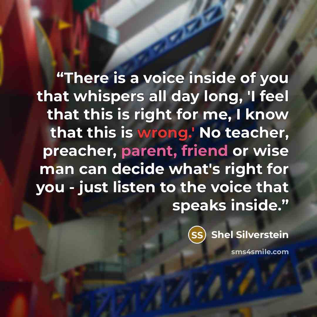 “There is a voice inside of you that whispers all day long, 'I feel that this is right for me, I know that this is wrong.' No teacher, preacher, parent, friend or wise man can decide what's right for you - just listen to the voice that speaks inside.” quote by Shel Silverstein