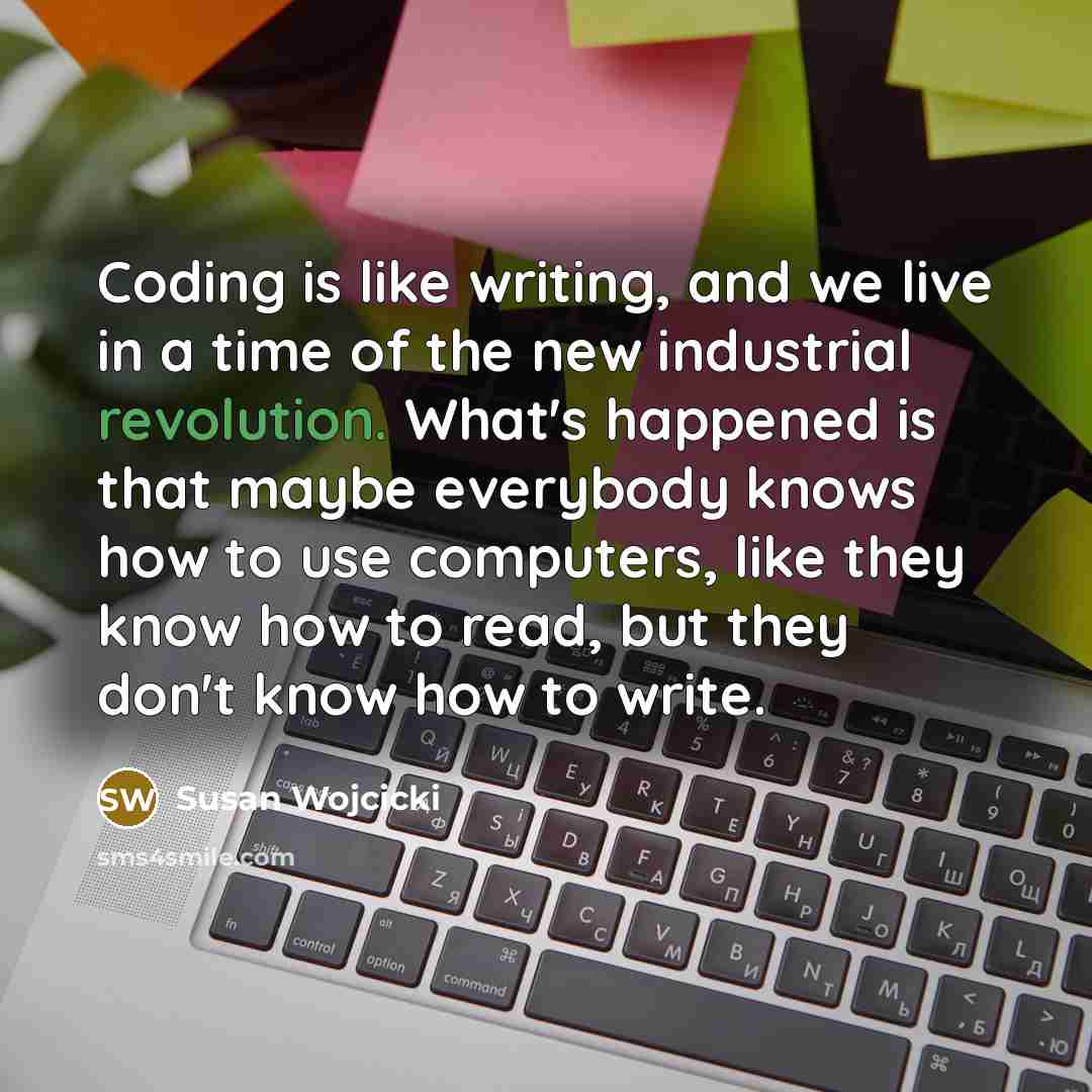 “Coding is like writing, and we live in a time of the new industrial revolution. What's happened is that maybe everybody knows how to use computers, like they know how to read, but they don't know how to write.” quote by Susan Wojcicki