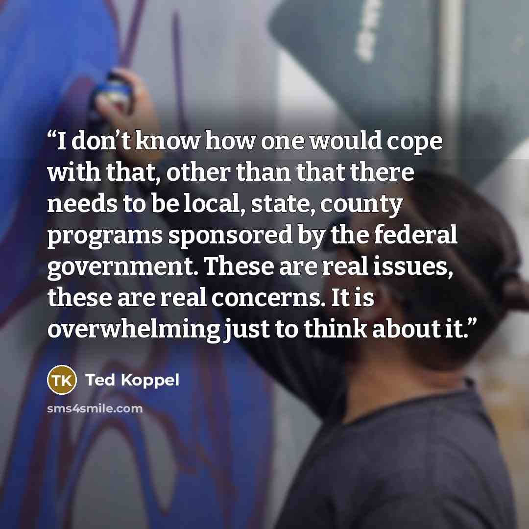 “I don’t know how one would cope with that, other than that there needs to be local, state, county programs sponsored by the federal government. These are real issues, these are real concerns. It is overwhelming just to think about it.” quote by Ted Koppel