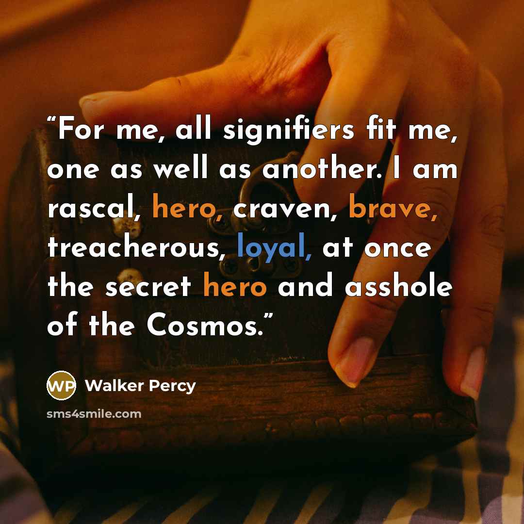 “For me, all signifiers fit me, one as well as another. I am rascal, hero, craven, brave, treacherous, loyal, at once the secret hero and asshole of the Cosmos.” quote by Walker Percy