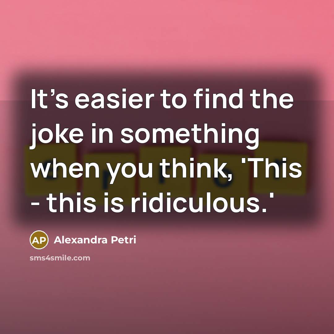 “It's easier to find the joke in something when you think, 'This - this is ridiculous.'” quote by Alexandra Petri