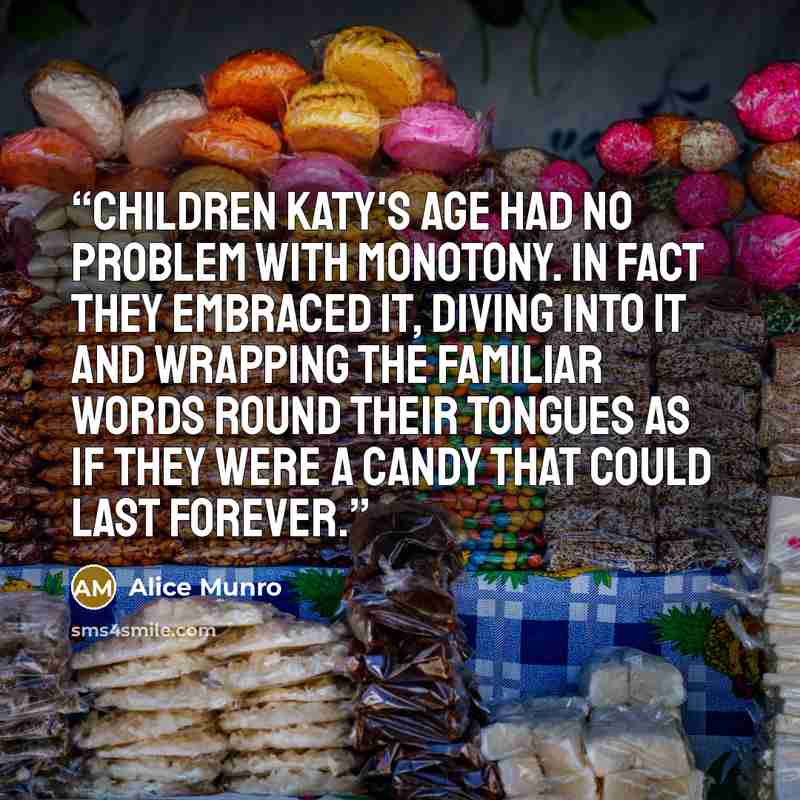 “Children Katy's age had no problem with monotony. In fact they embraced it, diving into it and wrapping the familiar words round their tongues as if they were a candy that could last forever.” quote by Alice Munro