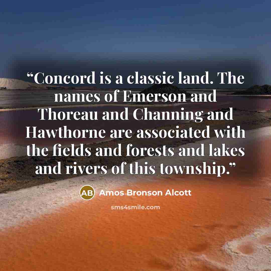 “Concord is a classic land. The names of Emerson and Thoreau and Channing and Hawthorne are associated with the fields and forests and lakes and rivers of this township.” quote by Amos Bronson Alcott