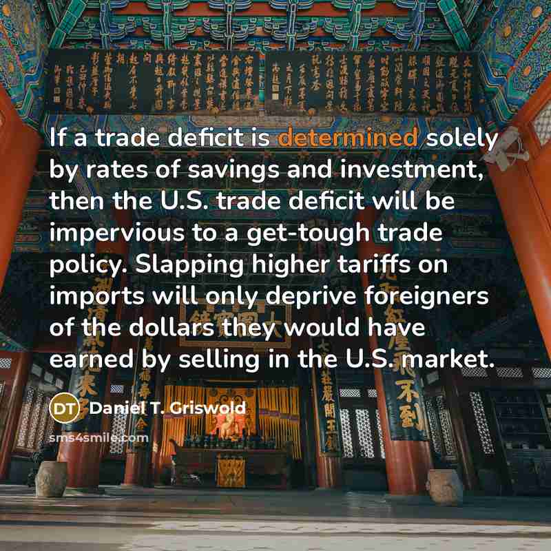 “If a trade deficit is determined solely by rates of savings and investment, then the U.S. trade deficit will be impervious to a get-tough trade policy. Slapping higher tariffs on imports will only deprive foreigners of the dollars they would have earned by selling in the U.S. market.” quote by Daniel T. Griswold