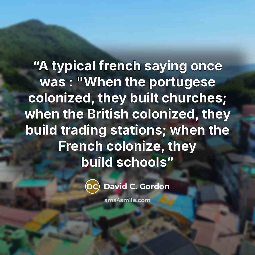 “A typical french saying once was : "When the portugese colonized, they built churches; when the British colonized, they build trading stations; when the French colonize, they build schools” quote by David C. Gordon