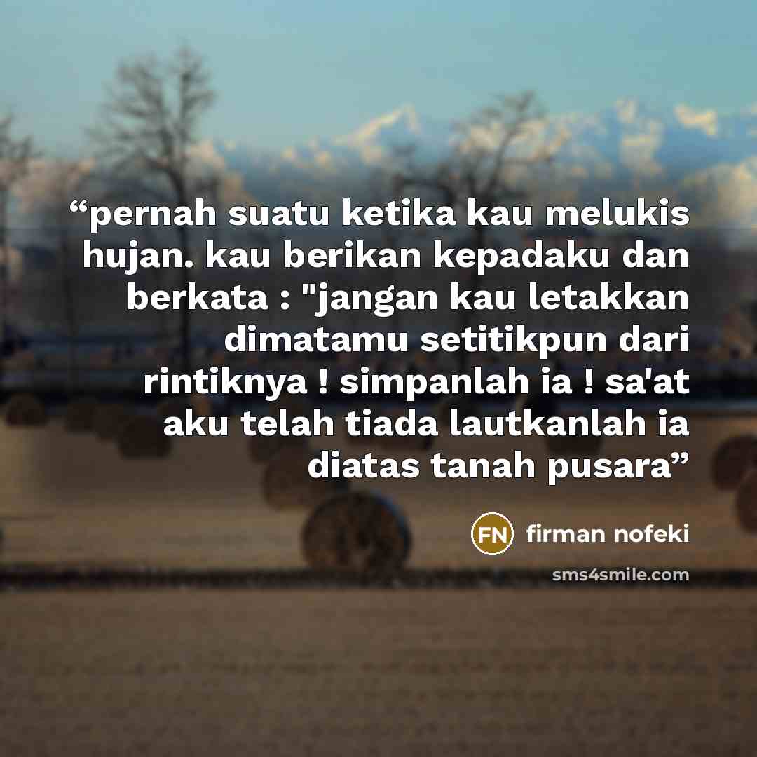 “pernah suatu ketika kau melukis hujan. kau berikan kepadaku dan berkata : "jangan kau letakkan dimatamu setitikpun dari rintiknya ! simpanlah ia ! sa'at aku telah tiada lautkanlah ia diatas tanah pusara” quote by firman nofeki