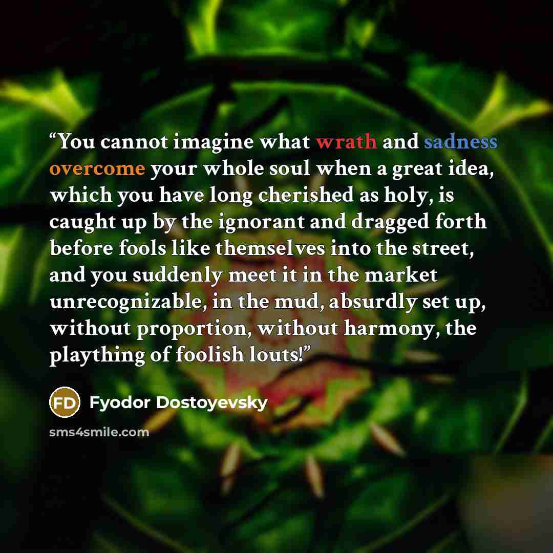 “You cannot imagine what wrath and sadness overcome your whole soul when a great idea, which you have long cherished as holy, is caught up by the ignorant and dragged forth before fools like themselves into the street, and you suddenly meet it in the market unrecognizable, in the mud, absurdly set…” quote by Fyodor Dostoyevsky