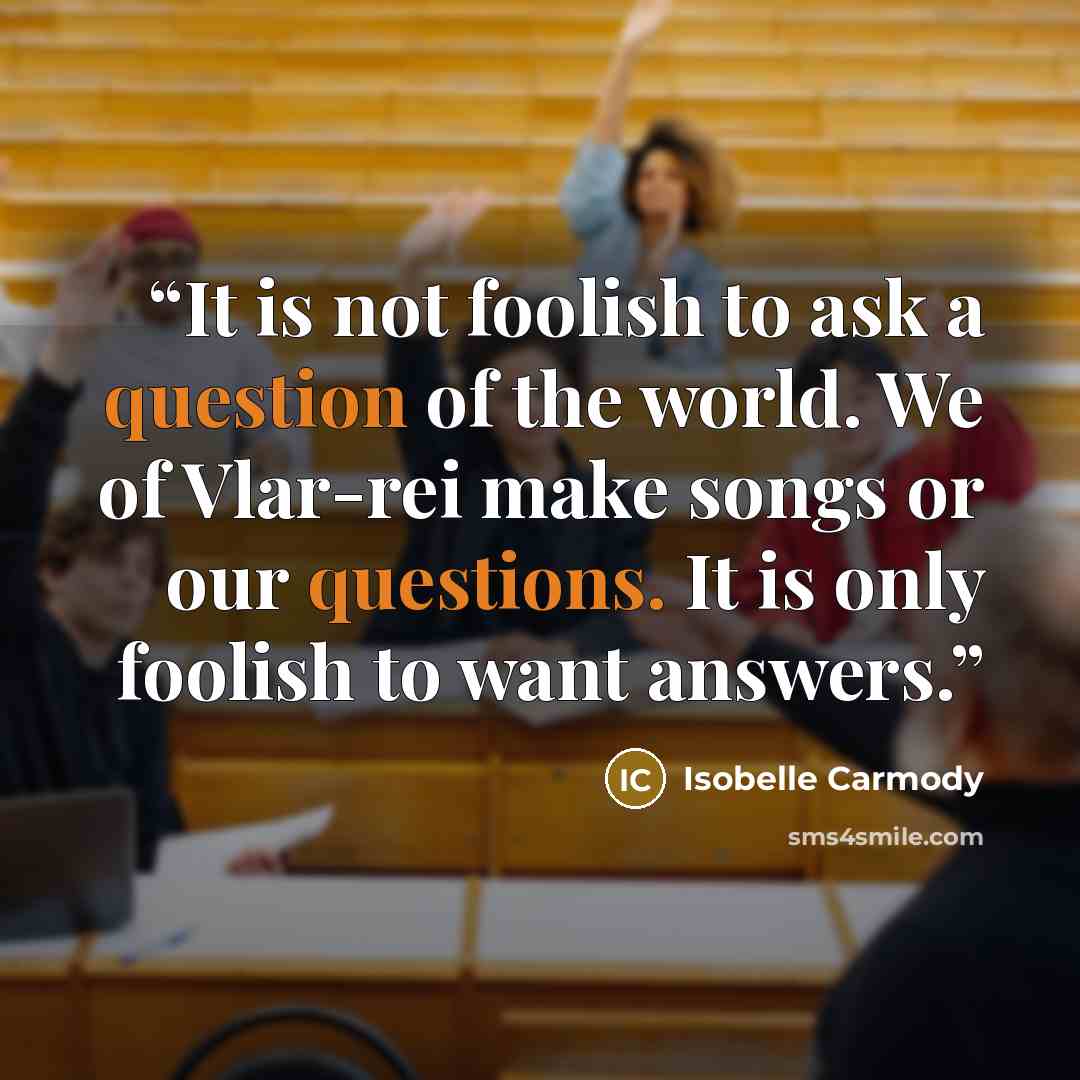 “It is not foolish to ask a question of the world. We of Vlar-rei make songs or our questions. It is only foolish to want answers.” quote by Isobelle Carmody