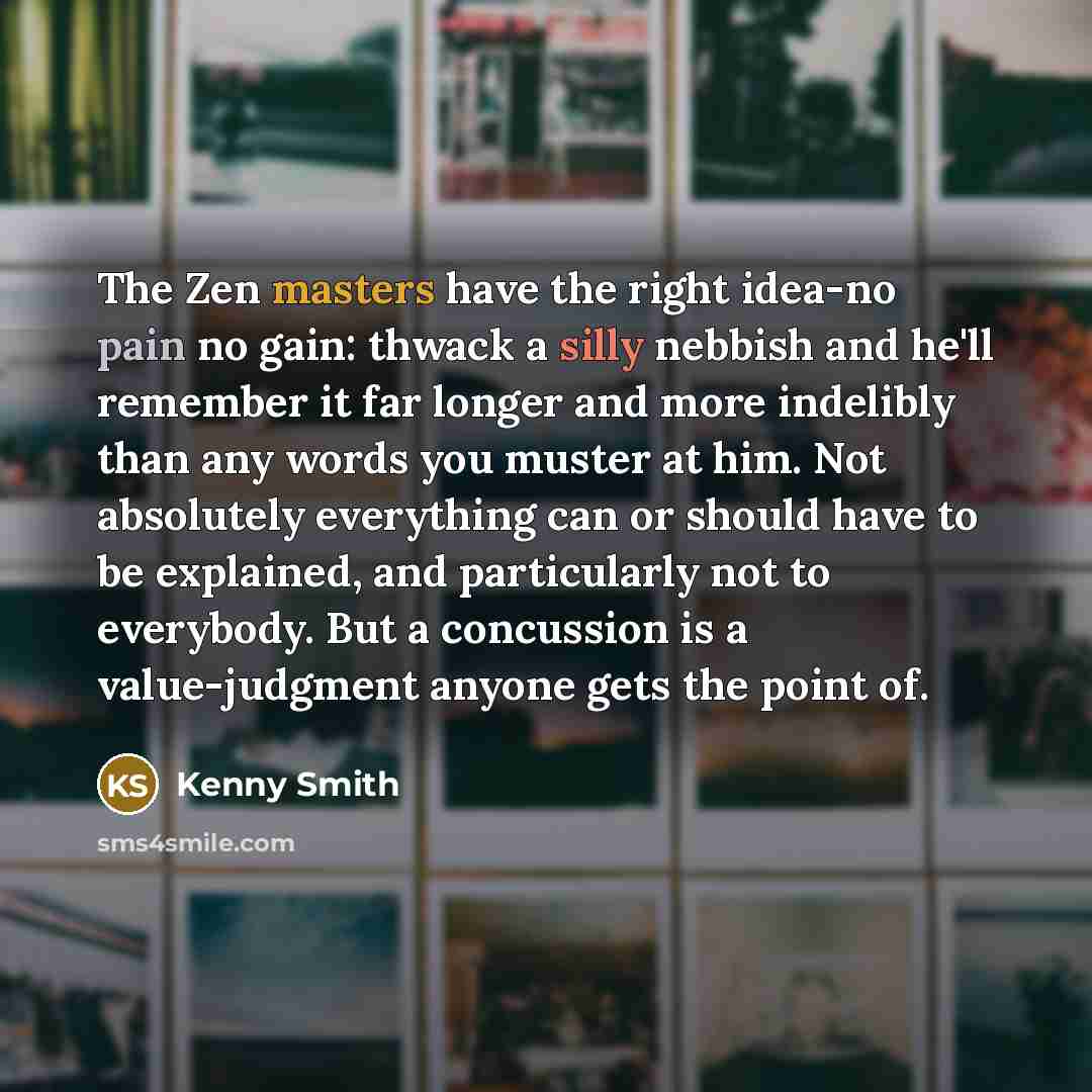 “The Zen masters have the right idea-no pain no gain: thwack a silly nebbish and he'll remember it far longer and more indelibly than any words you muster at him. Not absolutely everything can or should have to be explained, and particularly not to everybody. But a concussion is a value-judgment…” quote by Kenny Smith