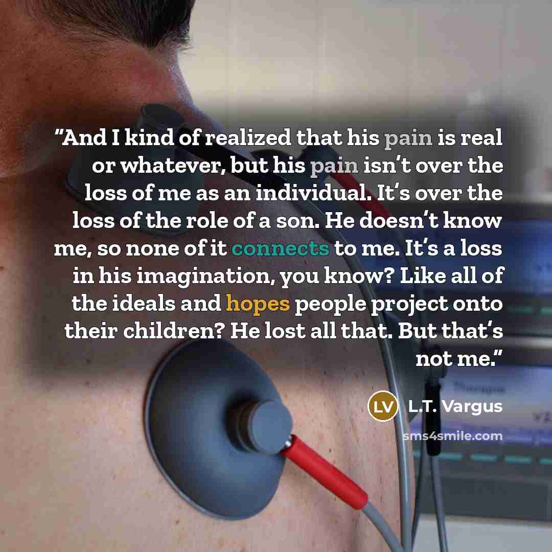 “And I kind of realized that his pain is real or whatever, but his pain isn’t over the loss of me as an individual. It’s over the loss of the role of a son. He doesn’t know me, so none of it connects to me. It’s a loss in his imagination, you know? Like all of the ideals and hopes people project…” quote by L.T. Vargus