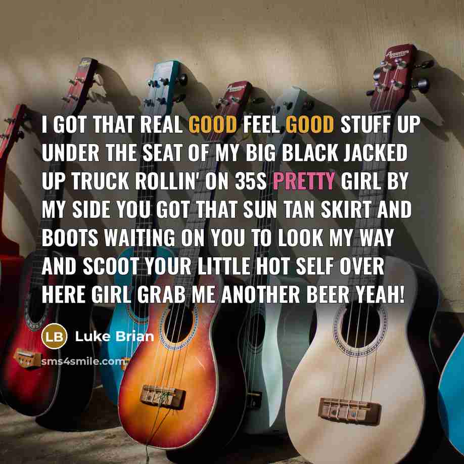 “I got that real good feel good stuff Up under the seat of my big black jacked up truck Rollin' on 35s Pretty girl by my side You got that sun tan skirt and boots Waiting on you to look my way and scoot Your little hot self over here Girl grab me another beer Yeah!” quote by Luke Brian