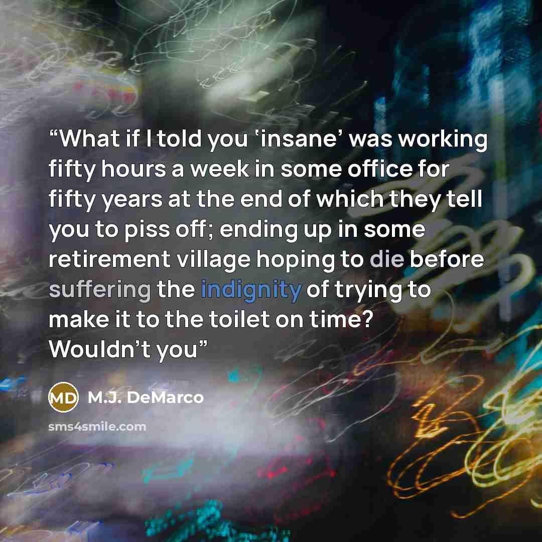 “What if I told you ‘insane’ was working fifty hours a week in some office for fifty years at the end of which they tell you to piss off; ending up in some retirement village hoping to die before suffering the indignity of trying to make it to the toilet on time? Wouldn’t you” quote by M.J. DeMarco