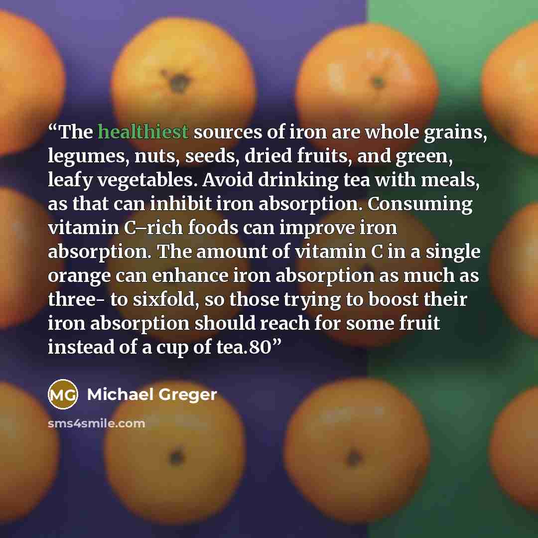 “The healthiest sources of iron are whole grains, legumes, nuts, seeds, dried fruits, and green, leafy vegetables. Avoid drinking tea with meals, as that can inhibit iron absorption. Consuming vitamin C–rich foods can improve iron absorption. The amount of vitamin C in a single orange can enhance…” quote by Michael Greger