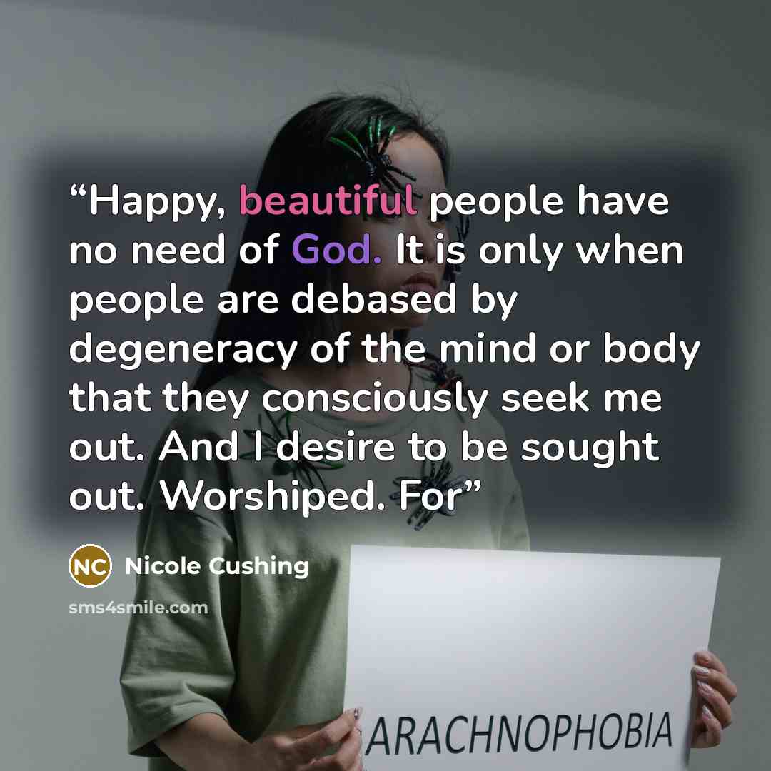 “Happy, beautiful people have no need of God. It is only when people are debased by degeneracy of the mind or body that they consciously seek me out. And I desire to be sought out. Worshiped. For” quote by Nicole Cushing