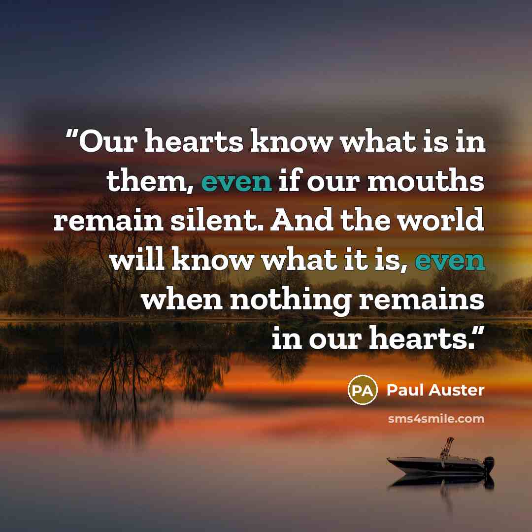 “Our hearts know what is in them, even if our mouths remain silent. And the world will know what it is, even when nothing remains in our hearts.” quote by Paul Auster