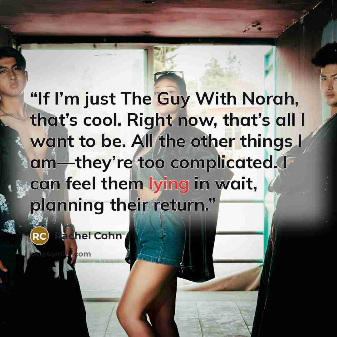 “If I’m just The Guy With Norah, that’s cool. Right now, that’s all I want to be. All the other things I am—they’re too complicated. I can feel them lying in wait, planning their return.” quote by Rachel Cohn